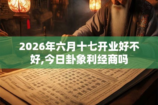 2026年六月十七开业好不好,今日卦象利经商吗