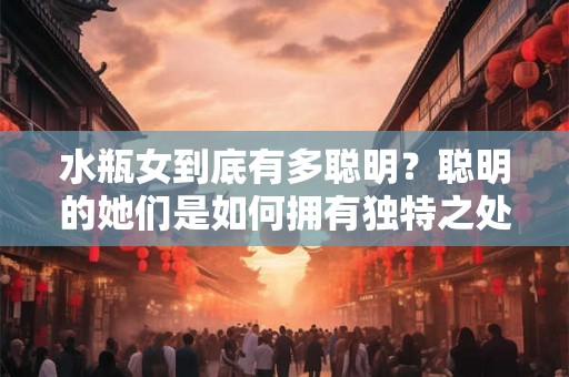 水瓶女到底有多聪明?聪明的她们是如何拥有独特之处的? 水瓶女到底有多聪明?聪明的她们是如何拥有独特之处的?