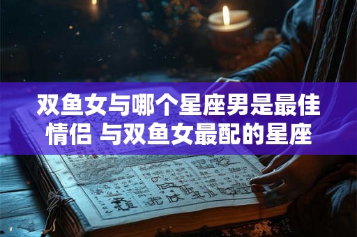 双鱼女与哪个星座男是最佳情侣 与双鱼女最配的星座男 双鱼女与哪个星座男是最佳情侣 与双鱼女最配的星座男