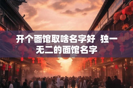 开个面馆取啥名字好 独一无二的面馆名字 开个面馆取啥名字好 独一无二的面馆名字