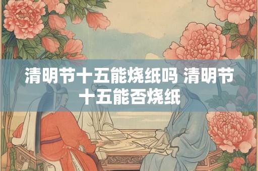 清明节十五能烧纸吗 清明节十五能否烧纸 清明节十五能烧纸吗 清明节十五能否烧纸