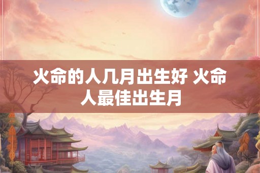 火命的人几月出生好 火命人最佳出生月
