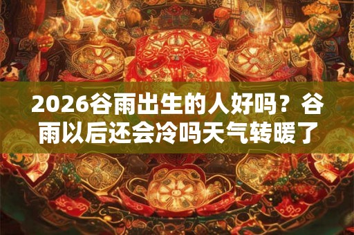2026谷雨出生的人好吗？谷雨以后还会冷吗天气转暖了吗？