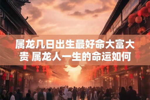 属龙几日出生最好命大富大贵 属龙人一生的命运如何