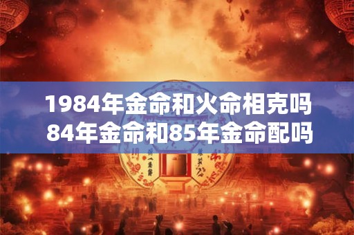 1984年金命和火命相克吗 84年金命和85年金命配吗