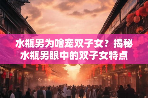 水瓶男为啥宠双子女？揭秘水瓶男眼中的双子女特点