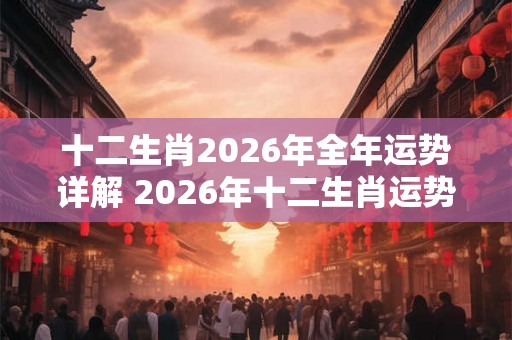 十二生肖2026年全年运势详解 2026年十二生肖运势如何 十二生肖2026年全年运势详解 2026年十二生肖运势如何