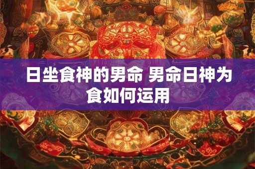 日坐食神的男命 男命日神为食如何运用 日坐食神的男命 男命日神为食如何运用