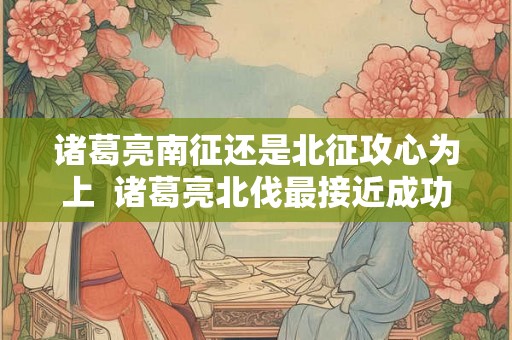 诸葛亮南征还是北征攻心为上  诸葛亮北伐最接近成功一次