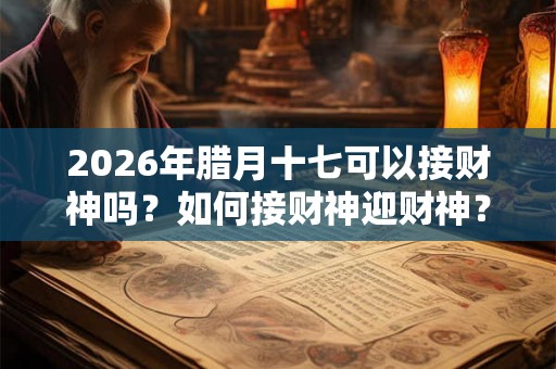 2026年腊月十七可以接财神吗?如何接财神迎财神? 2026年腊月十七可以接财神吗?如何接财神迎财神?