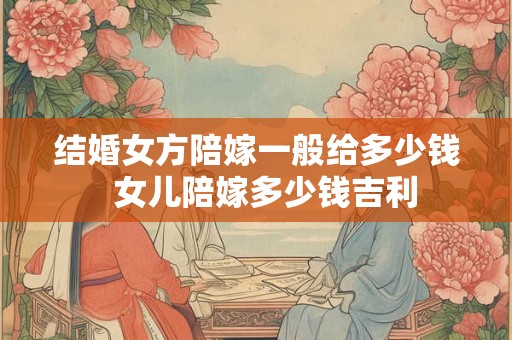 结婚女方陪嫁一般给多少钱  女儿陪嫁多少钱吉利