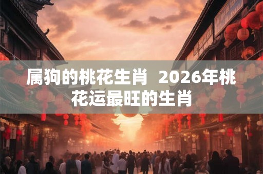 属狗的桃花生肖  2026年桃花运最旺的生肖