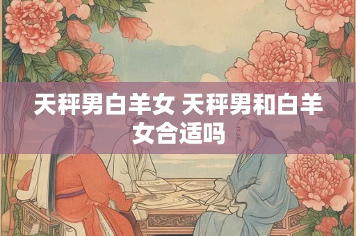 天秤男白羊女 天秤男和白羊女合适吗 天秤男白羊女 天秤男和白羊女合适吗