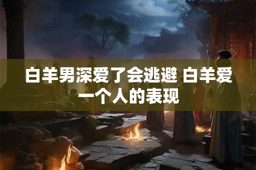 白羊男深爱了会逃避 白羊爱一个人的表现