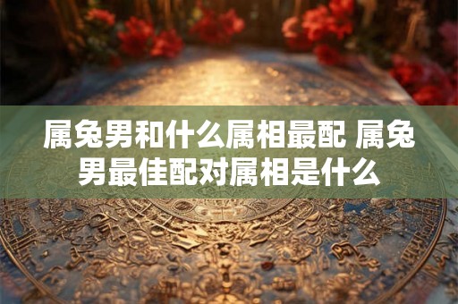 属兔男和什么属相最配 属兔男最佳配对属相是什么