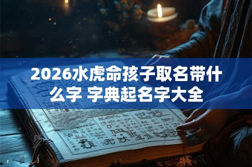 2026水虎命孩子取名带什么字 字典起名字大全 2026水虎命孩子取名带什么字 字典起名字大全