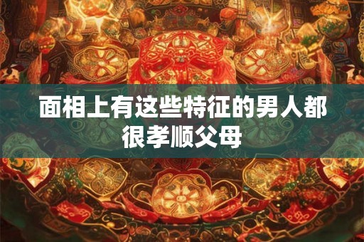 面相上有这些特征的男人都很孝顺父母