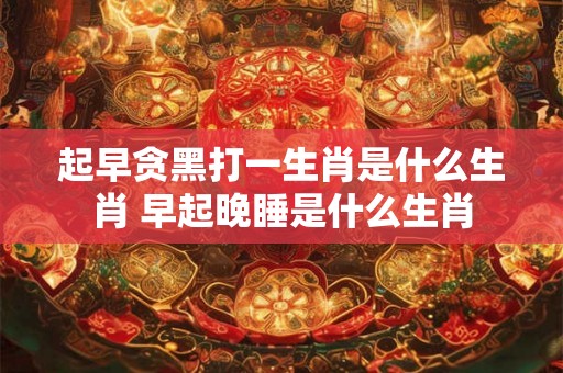 起早贪黑打一生肖是什么生肖 早起晚睡是什么生肖 起早贪黑打一生肖是什么生肖 早起晚睡是什么生肖