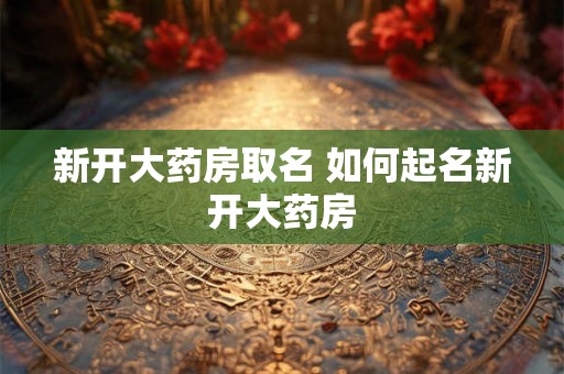 新开大药房取名 如何起名新开大药房