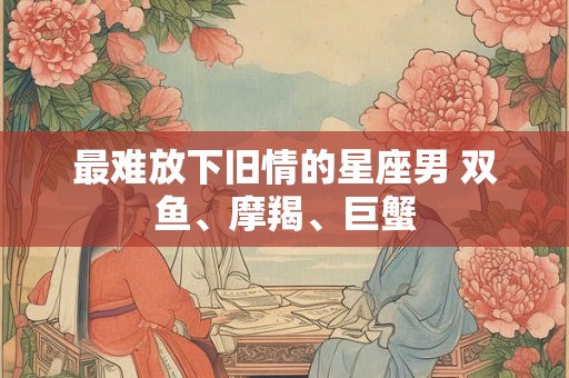 最难放下旧情的星座男 双鱼、摩羯、巨蟹 最难放下旧情的星座男 双鱼、摩羯、巨蟹