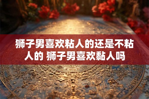 狮子男喜欢粘人的还是不粘人的 狮子男喜欢黏人吗