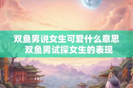 双鱼男说女生可爱什么意思  双鱼男试探女生的表现