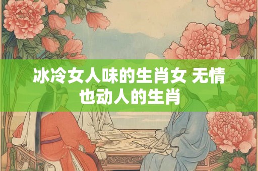 冰冷女人味的生肖女 无情也动人的生肖