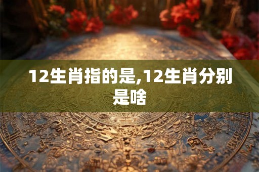 12生肖指的是,12生肖分别是啥