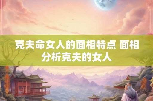 克夫命女人的面相特点 面相分析克夫的女人