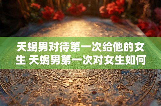 天蝎男对待第一次给他的女生 天蝎男第一次对女生如何表现