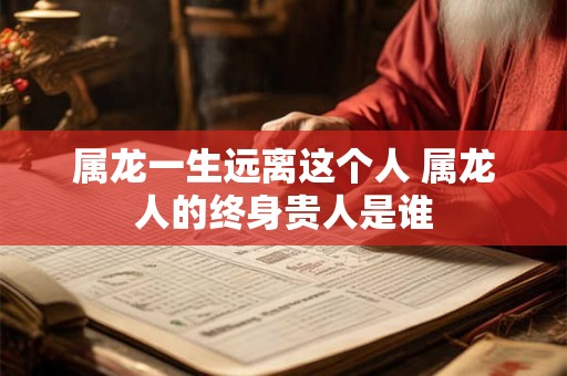属龙一生远离这个人 属龙人的终身贵人是谁