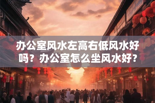 办公室风水左高右低风水好吗？办公室怎么坐风水好？