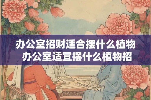 办公室招财适合摆什么植物 办公室适宜摆什么植物招财