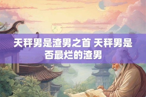 天秤男是渣男之首 天秤男是否最烂的渣男 天秤男是渣男之首 天秤男是否最烂的渣男