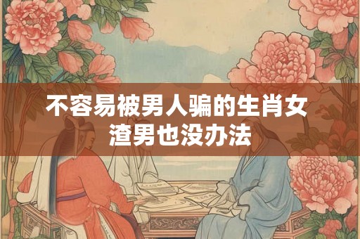 不容易被男人骗的生肖女 渣男也没办法