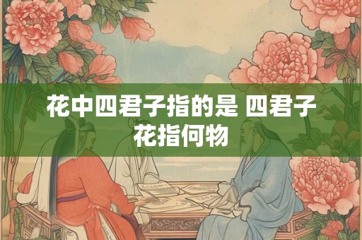 花中四君子指的是 四君子花指何物 花中四君子指的是 四君子花指何物