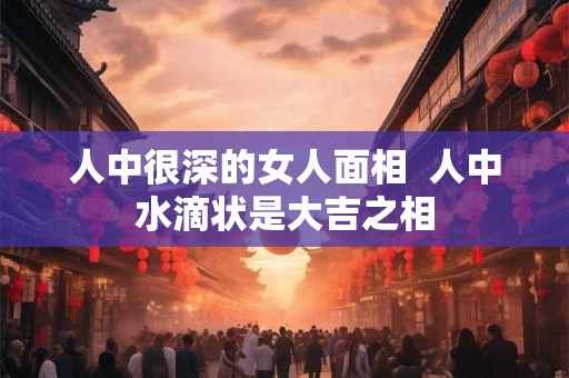 人中很深的女人面相  人中水滴状是大吉之相
