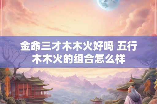 金命三才木木火好吗 五行木木火的组合怎么样