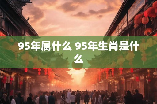 95年属什么 95年生肖是什么 95年属什么 95年生肖是什么