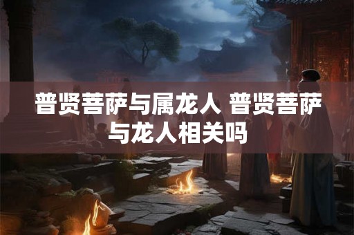 普贤菩萨与属龙人 普贤菩萨与龙人相关吗 普贤菩萨与属龙人 普贤菩萨与龙人相关吗