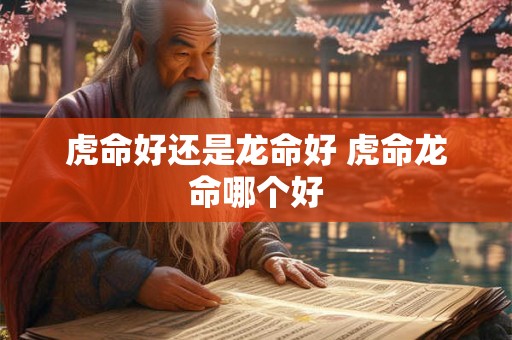 虎命好还是龙命好 虎命龙命哪个好