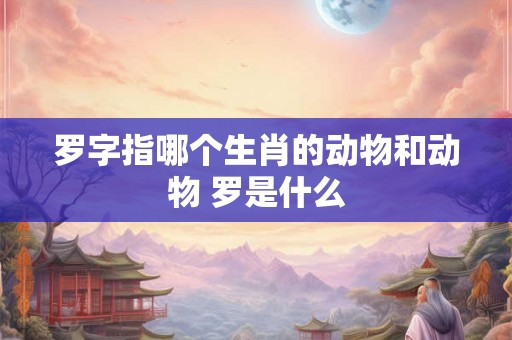 罗字指哪个生肖的动物和动物 罗是什么