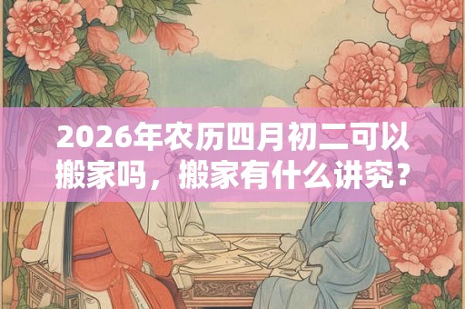 2026年农历四月初二可以搬家吗,搬家有什么讲究? 2026年农历四月初二可以搬家吗,搬家有什么讲究?
