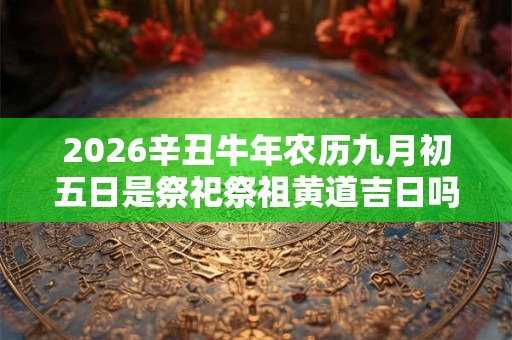 2026辛丑牛年农历九月初五日是祭祀祭祖黄道吉日吗? 2026辛丑牛年农历九月初五日是祭祀祭祖黄道吉日吗?