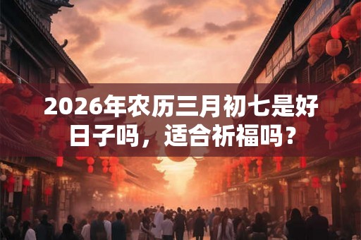 2026年农历三月初七是好日子吗，适合祈福吗？