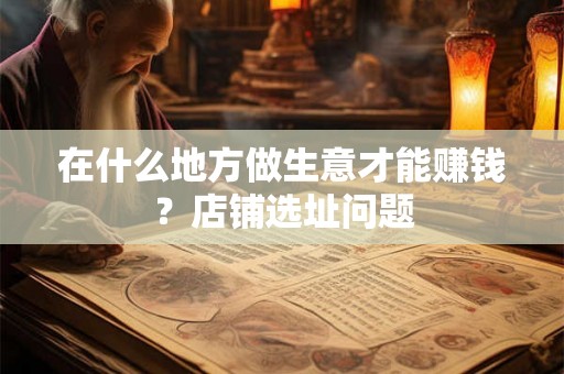 在什么地方做生意才能赚钱?店铺选址问题 在什么地方做生意才能赚钱?店铺选址问题