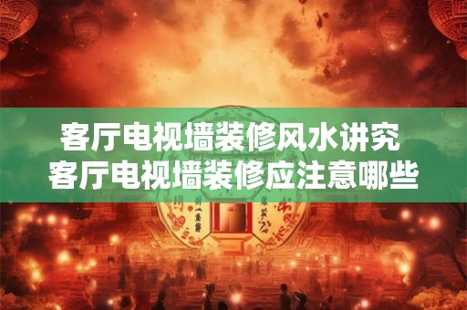 客厅电视墙装修风水讲究 客厅电视墙装修应注意哪些风水