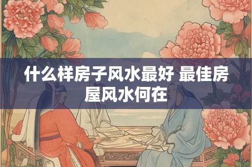 什么样房子风水最好 最佳房屋风水何在