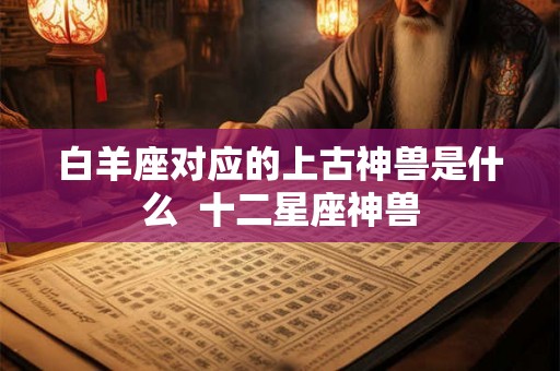 白羊座对应的上古神兽是什么  十二星座神兽