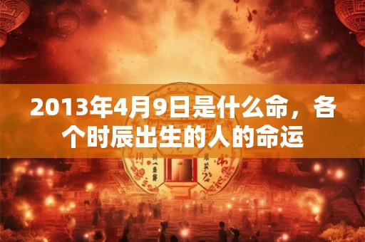 2013年4月9日是什么命,各个时辰出生的人的命运 2013年4月9日是什么命,各个时辰出生的人的命运